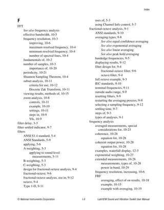 Index
© National Instruments Corporation I-3 LabVIEW Sound and Vibration Toolkit User Manual
F
FFT
See also frequency analysis
effective bandwidth, 10-5
frequency resolution, 10-3
improving, 10-6
maximum resolved frequency, 10-4
minimum resolved frequency, 10-4
number of spectral lines, 10-4
fundamentals of, 10-2
number of samples, 10-3
importance of, 10-20
periodicity, 10-21
Shannon Sampling Theorem, 10-4
subset analysis, 10-11
criteria for use, 10-12
Discrete Zak Transform, 10-11
viewing results, methods of, 10-15
zoom analysis, 10-8
controls, 10-11
example, 10-10
settings, 10-11
steps in, 10-9
VIs, 10-9
filter delay, 3-3
filter settled indicator, 9-7
filters
ANSI S1.4 standard, 5-4
ANSI Standards, 5-9
applying, 5-6
A-weighting, 5-3
applying to sound level
measurements, 5-11
B-weighting, 5-3
C-weighting, 5-3
design for fractional-octave analysis, 9-4
fractional-octave, 9-6
fractional-octave analysis, use in, 9-12
octave, 9-4
Type 1-D, 9-11
uses of, 5-3
using Channel Info control, 5-7
fractional-octave analysis, 9-1
ANSI standards, 9-10
averaging types, 9-8
See also equal confidence averaging
See also exponential averaging
See also linear averaging
See also peak hold averaging
bandedge frequencies, 9-5
displaying results, 9-12
filter design for, 9-4
fractional-octave filter, 9-6
octave filter, 9-4
full octave example, 9-3
IEC standards, 9-10
nominal frequencies, 9-11
outside audio range, 9-9
resetting filters, 9-9
restarting the averaging process, 9-9
selecting a sampling frequency, 9-12
settling time, 9-7
steps of, 9-3
types of analyses, 9-1
frequency analysis
averaged measurements, special
considerations for, 10-23
coherence, 10-28
equation for, 10-28
coherent output power, 10-28
equation for, 10-28
examples, waterfall display, 12-3
exponential weighting, 10-27
extended measurements, 10-28
measurements, types of, 10-28
power in band, 10-29
frequency resolution, increasing, 10-6
FRF
averaging, effect of on results, 10-18
example, 10-15
example with averaging, 10-19
 