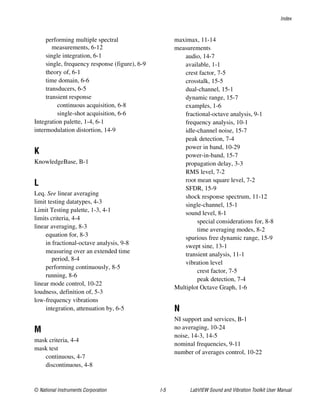 Index
© National Instruments Corporation I-5 LabVIEW Sound and Vibration Toolkit User Manual
performing multiple spectral
measurements, 6-12
single integration, 6-1
single, frequency response (figure), 6-9
theory of, 6-1
time domain, 6-6
transducers, 6-5
transient response
continuous acquisition, 6-8
single-shot acquisition, 6-6
Integration palette, 1-4, 6-1
intermodulation distortion, 14-9
K
KnowledgeBase, B-1
L
Leq. See linear averaging
limit testing datatypes, 4-3
Limit Testing palette, 1-3, 4-1
limits criteria, 4-4
linear averaging, 8-3
equation for, 8-3
in fractional-octave analysis, 9-8
measuring over an extended time
period, 8-4
performing continuously, 8-5
running, 8-6
linear mode control, 10-22
loudness, definition of, 5-3
low-frequency vibrations
integration, attenuation by, 6-5
M
mask criteria, 4-4
mask test
continuous, 4-7
discontinuous, 4-8
maximax, 11-14
measurements
audio, 14-7
available, 1-1
crest factor, 7-5
crosstalk, 15-5
dual-channel, 15-1
dynamic range, 15-7
examples, 1-6
fractional-octave analysis, 9-1
frequency analysis, 10-1
idle-channel noise, 15-7
peak detection, 7-4
power in band, 10-29
power-in-band, 15-7
propagation delay, 3-3
RMS level, 7-2
root mean square level, 7-2
SFDR, 15-9
shock response spectrum, 11-12
single-channel, 15-1
sound level, 8-1
special considerations for, 8-8
time averaging modes, 8-2
spurious free dynamic range, 15-9
swept sine, 13-1
transient analysis, 11-1
vibration level
crest factor, 7-5
peak detection, 7-4
Multiplot Octave Graph, 1-6
N
NI support and services, B-1
no averaging, 10-24
noise, 14-3, 14-5
nominal frequencies, 9-11
number of averages control, 10-22
 
