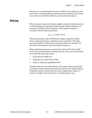 Chapter 2 Dynamic Signals
© National Instruments Corporation 2-3 LabVIEW Sound and Vibration Toolkit User Manual
Whether you are obtaining the data from a DAQ system, reading the data
from a file, or simulating the data, aliasing and time continuity are common
issues which you should consider in your measurement analysis.
Aliasing
When a dynamic signal is discretely sampled, aliasing is the phenomenon
in which frequency components greater than the Nyquist frequency are
erroneously shifted to lower frequencies. The Nyquist frequency is
calculated with the following formula:
fNyquist = sample rate/2
When acquiring data with an NI Dynamic Signal Acquisition (DSA)
device, aliasing protection is automatic in any acquisition. The sharp
anti-aliasing filters on DSA devices track the sample rate and filter out
(attenuate) all frequencies above the Nyquist frequency.
When performing frequency measurements with an NI E Series DAQ
device, you must take steps to eliminate aliasing. These anti-aliasing steps
can include the following actions:
• Increasing the sample rate
• Applying an external lowpass filter
• Using an inherently bandlimited DUT
Simulated data also can exhibit aliasing. The signals often are generated
according to a time-domain expression and, therefore, have high-frequency
components that are aliased in the discretely sampled data. Figure 2-2
shows an example of this aliasing for a simulated square wave.
 
