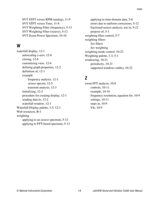 Index
© National Instruments Corporation I-9 LabVIEW Sound and Vibration Toolkit User Manual
SVT STFT versus RPM (analog), 11-9
SVT STFT versus Time, 11-8
SVT Weighting Filter (frequency), 5-13
SVT Weighting Filter (octave), 5-12
SVT Zoom Power Spectrum, 10-10
W
waterfall display, 12-1
autoscaling z-axis, 12-6
closing, 12-6
customizing view, 12-6
defining graph properties, 12-2
definition of, 12-1
example
frequency analysis, 12-3
octave spectra, 12-5
transient analysis, 12-3
initializing, 12-2
procedure for creating display, 12-1
sending data to, 12-2
waterfall window, 12-1
Waterfall Display palette, 1-5, 12-1
Web resources, B-1
weighting
applying to an octave spectrum, 5-12
applying to FFT-based spectrum, 5-13
applying to time-domain data, 5-8
errors due to uniform corrections, 5-12
fractional-octave analysis, use in, 9-12
purpose of, 5-1
weighting filter control, 5-7
weighting filters
See filters
See weighting
weighting mode control, 10-22
Weighting palette, 1-3, 5-1
windowing, 10-21
periodicity, 10-21
supported windows (table), 10-22
Z
zoom FFT analysis, 10-8
controls, 10-11
example, 10-10
frequency resolution, equation for, 10-9
settings, 10-11
steps in, 10-9
VIs, 10-9
 