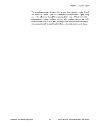 Chapter 2 Dynamic Signals
© National Instruments Corporation 2-5 LabVIEW Sound and Vibration Toolkit User Manual
The waveform datatype is integral for testing time continuity in the Sound
and Vibration Toolkit. If you read data from a file or simulate a signal using
one of the VIs in the Signal Generation palette, wire a t0 that meets the
continuous timestamp condition to the waveform datatype connected to the
measurement analysis VIs. This action prevents unexpected resets of the
measurement analysis due to detected discontinuities in the input signal.
 