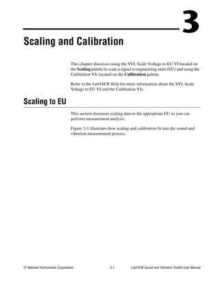 © National Instruments Corporation 3-1 LabVIEW Sound and Vibration Toolkit User Manual
3Scaling and Calibration
This chapter discusses using the SVL Scale Voltage to EU VI located on
the Scaling palette to scale a signal to engineering units (EU) and using the
Calibration VIs located on the Calibration palette.
Refer to the LabVIEW Help for more information about the SVL Scale
Voltage to EU VI and the Calibration VIs.
Scaling to EU
This section discusses scaling data to the appropriate EU so you can
perform measurement analysis.
Figure 3-1 illustrates how scaling and calibration fit into the sound and
vibration measurement process.
 
