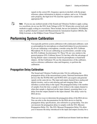 Chapter 3 Scaling and Calibration
© National Instruments Corporation 3-3 LabVIEW Sound and Vibration Toolkit User Manual
signals in the correct EU, frequency spectra in decibels with the proper
reference, phase information in degrees or radians, and so on. To handle
units properly, the high-level VIs need the signal to be scaled to the
appropriate EU.
Note If you use any method outside of the Sound and Vibration Toolkit to apply scaling
to a waveform, do not use the SVL Scale Voltage to EU VI. NI provides several tools and
methods to apply scaling to a waveform. These include, but are not limited to, NI-DAQmx
tasks or global channels created with Measurement & Automation Explorer (MAX), the
DAQ Assistant, or the DAQmx Create Virtual Channel VI.
Performing System Calibration
You typically perform system calibration with a dedicated calibrator, such
as a pistonphone for microphones or a hand-held shaker for accelerometers.
If you are calibrating a microphone, consider using the SVL Calibrate
Microphone VI. If you are calibrating an accelerometer, consider using
the SVL Calibrate Accelerometer VI. These VIs are very similar to the
general-purpose SVL Calibrate Sensor VI, but they offer the advantage of
having default values commonly found for pistonphones or hand-held
shakers. All the Calibration VIs use the characteristics of the calibrator,
such as reference calibration value and frequency, to perform the
calibration.
Propagation Delay Calibration
The Sound and Vibration Toolkit provides VIs for calibrating the
propagation delay of the measurement system. National Instruments DSA
devices like the NI PXI-4461 and NI PCI-4451 can acquire and generate
signals on the same device. The input and output channels have analog and
digital circuitry, such as anti-aliasing and anti-imaging filters, that
introduce a certain delay to the signal. The propagation delay is the number
of samples from the time a sample is first written to the output channel to
when that sample is digitized on the input channel, assuming there is no
delay from the output channel to the input channel. This delay varies by
DSA device.
There are two ways to determine the propagation delay of the DSA device.
You can refer to the documentation for the DSA device to find the
propagation delay specifications, also referred to as group delay. You also
can measure the propagation delay in samples with the SVL Measure
Propagation Delay VIs. The SVL Measure Propagation Delay VIs allow
you to measure the delay introduced in the input and output circuitry for a
 