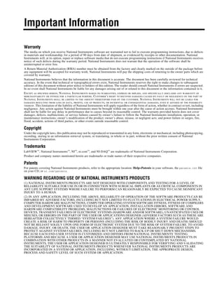 Important Information
Warranty
The media on which you receive National Instruments software are warranted not to fail to execute programming instructions, due to defects
in materials and workmanship, for a period of 90 days from date of shipment, as evidenced by receipts or other documentation. National
Instruments will, at its option, repair or replace software media that do not execute programming instructions if National Instruments receives
notice of such defects during the warranty period. National Instruments does not warrant that the operation of the software shall be
uninterrupted or error free.
A Return Material Authorization (RMA) number must be obtained from the factory and clearly marked on the outside of the package before
any equipment will be accepted for warranty work. National Instruments will pay the shipping costs of returning to the owner parts which are
covered by warranty.
National Instruments believes that the information in this document is accurate. The document has been carefully reviewed for technical
accuracy. In the event that technical or typographical errors exist, National Instruments reserves the right to make changes to subsequent
editions of this document without prior notice to holders of this edition. The reader should consult National Instruments if errors are suspected.
In no event shall National Instruments be liable for any damages arising out of or related to this document or the information contained in it.
EXCEPT AS SPECIFIED HEREIN, NATIONAL INSTRUMENTS MAKES NO WARRANTIES, EXPRESS OR IMPLIED, AND SPECIFICALLY DISCLAIMS ANY WARRANTY OF
MERCHANTABILITY OR FITNESS FOR A PARTICULAR PURPOSE. CUSTOMER’S RIGHT TO RECOVER DAMAGES CAUSED BY FAULT OR NEGLIGENCE ON THE PART OF
NATIONAL INSTRUMENTS SHALL BE LIMITED TO THE AMOUNT THERETOFORE PAID BY THE CUSTOMER. NATIONAL INSTRUMENTS WILL NOT BE LIABLE FOR
DAMAGES RESULTING FROM LOSS OF DATA, PROFITS, USE OF PRODUCTS, OR INCIDENTAL OR CONSEQUENTIAL DAMAGES, EVEN IF ADVISED OF THE POSSIBILITY
THEREOF. This limitation of the liability of National Instruments will apply regardless of the form of action, whether in contract or tort, including
negligence. Any action against National Instruments must be brought within one year after the cause of action accrues. National Instruments
shall not be liable for any delay in performance due to causes beyond its reasonable control. The warranty provided herein does not cover
damages, defects, malfunctions, or service failures caused by owner’s failure to follow the National Instruments installation, operation, or
maintenance instructions; owner’s modification of the product; owner’s abuse, misuse, or negligent acts; and power failure or surges, fire,
flood, accident, actions of third parties, or other events outside reasonable control.
Copyright
Under the copyright laws, this publication may not be reproduced or transmitted in any form, electronic or mechanical, including photocopying,
recording, storing in an information retrieval system, or translating, in whole or in part, without the prior written consent of National
Instruments Corporation.
Trademarks
LabVIEW™, National Instruments™, NI™, ni.com™, and NI-DAQ™ are trademarks of National Instruments Corporation.
Product and company names mentioned herein are trademarks or trade names of their respective companies.
Patents
For patents covering National Instruments products, refer to the appropriate location: Help»Patents in your software, the patents.txt file
on your CD, or ni.com/patents.
WARNING REGARDING USE OF NATIONAL INSTRUMENTS PRODUCTS
(1) NATIONAL INSTRUMENTS PRODUCTS ARE NOT DESIGNED WITH COMPONENTS AND TESTING FOR A LEVEL OF
RELIABILITY SUITABLE FOR USE IN OR IN CONNECTION WITH SURGICAL IMPLANTS OR AS CRITICAL COMPONENTS IN
ANY LIFE SUPPORT SYSTEMS WHOSE FAILURE TO PERFORM CAN REASONABLY BE EXPECTED TO CAUSE SIGNIFICANT
INJURY TO A HUMAN.
(2) IN ANY APPLICATION, INCLUDING THE ABOVE, RELIABILITY OF OPERATION OF THE SOFTWARE PRODUCTS CAN BE
IMPAIRED BY ADVERSE FACTORS, INCLUDING BUT NOT LIMITED TO FLUCTUATIONS IN ELECTRICAL POWER SUPPLY,
COMPUTER HARDWARE MALFUNCTIONS, COMPUTER OPERATING SYSTEM SOFTWARE FITNESS, FITNESS OF COMPILERS
AND DEVELOPMENT SOFTWARE USED TO DEVELOP AN APPLICATION, INSTALLATION ERRORS, SOFTWARE AND
HARDWARE COMPATIBILITY PROBLEMS, MALFUNCTIONS OR FAILURES OF ELECTRONIC MONITORING OR CONTROL
DEVICES, TRANSIENT FAILURES OF ELECTRONIC SYSTEMS (HARDWARE AND/OR SOFTWARE), UNANTICIPATED USES OR
MISUSES, OR ERRORS ON THE PART OF THE USER OR APPLICATIONS DESIGNER (ADVERSE FACTORS SUCH AS THESE ARE
HEREAFTER COLLECTIVELY TERMED “SYSTEM FAILURES”). ANY APPLICATION WHERE A SYSTEM FAILURE WOULD
CREATE A RISK OF HARM TO PROPERTY OR PERSONS (INCLUDING THE RISK OF BODILY INJURY AND DEATH) SHOULD
NOT BE RELIANT SOLELY UPON ONE FORM OF ELECTRONIC SYSTEM DUE TO THE RISK OF SYSTEM FAILURE. TO AVOID
DAMAGE, INJURY, OR DEATH, THE USER OR APPLICATION DESIGNER MUST TAKE REASONABLY PRUDENT STEPS TO
PROTECT AGAINST SYSTEM FAILURES, INCLUDING BUT NOT LIMITED TO BACK-UP OR SHUT DOWN MECHANISMS.
BECAUSE EACH END-USER SYSTEM IS CUSTOMIZED AND DIFFERS FROM NATIONAL INSTRUMENTS' TESTING
PLATFORMS AND BECAUSE A USER OR APPLICATION DESIGNER MAY USE NATIONAL INSTRUMENTS PRODUCTS IN
COMBINATION WITH OTHER PRODUCTS IN A MANNER NOT EVALUATED OR CONTEMPLATED BY NATIONAL
INSTRUMENTS, THE USER OR APPLICATION DESIGNER IS ULTIMATELY RESPONSIBLE FOR VERIFYING AND VALIDATING
THE SUITABILITY OF NATIONAL INSTRUMENTS PRODUCTS WHENEVER NATIONAL INSTRUMENTS PRODUCTS ARE
INCORPORATED IN A SYSTEM OR APPLICATION, INCLUDING, WITHOUT LIMITATION, THE APPROPRIATE DESIGN,
PROCESS AND SAFETY LEVEL OF SUCH SYSTEM OR APPLICATION.
 