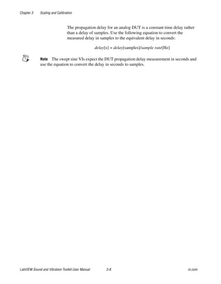 Chapter 3 Scaling and Calibration
LabVIEW Sound and Vibration Toolkit User Manual 3-8 ni.com
The propagation delay for an analog DUT is a constant time delay rather
than a delay of samples. Use the following equation to convert the
measured delay in samples to the equivalent delay in seconds:
delay[s] = delay[samples]/sample rate[Hz]
Note The swept sine VIs expect the DUT propagation delay measurement in seconds and
use the equation to convert the delay in seconds to samples.
 