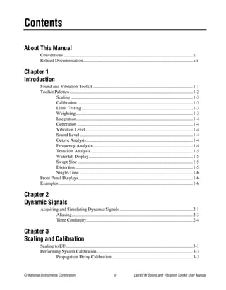 © National Instruments Corporation v LabVIEW Sound and Vibration Toolkit User Manual
Contents
About This Manual
Conventions ...................................................................................................................xi
Related Documentation..................................................................................................xii
Chapter 1
Introduction
Sound and Vibration Toolkit .........................................................................................1-1
Toolkit Palettes ..............................................................................................................1-2
Scaling.............................................................................................................1-3
Calibration.......................................................................................................1-3
Limit Testing ...................................................................................................1-3
Weighting ........................................................................................................1-3
Integration........................................................................................................1-4
Generation .......................................................................................................1-4
Vibration Level................................................................................................1-4
Sound Level.....................................................................................................1-4
Octave Analysis...............................................................................................1-4
Frequency Analysis .........................................................................................1-4
Transient Analysis...........................................................................................1-5
Waterfall Display.............................................................................................1-5
Swept Sine.......................................................................................................1-5
Distortion.........................................................................................................1-5
Single-Tone .....................................................................................................1-6
Front Panel Displays......................................................................................................1-6
Examples........................................................................................................................1-6
Chapter 2
Dynamic Signals
Acquiring and Simulating Dynamic Signals .................................................................2-1
Aliasing............................................................................................................2-3
Time Continuity...............................................................................................2-4
Chapter 3
Scaling and Calibration
Scaling to EU.................................................................................................................3-1
Performing System Calibration .....................................................................................3-3
Propagation Delay Calibration ........................................................................3-3
 