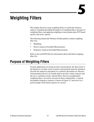 © National Instruments Corporation 5-1 LabVIEW Sound and Vibration Toolkit User Manual
5Weighting Filters
This chapter discusses using weighting filters in sound and vibration
analysis, including describing the purpose of weighting filters, the types of
weighting filters, and applying weighting to time-domain data, FFT-based
spectra, and octave spectra.
The following Sound and Vibration Toolkit palettes contain weighting
filter VIs:
• Weighting
• Octave Analysis»Extended Measurements
• Frequency Analysis»Extended Measurements
Refer to the LabVIEW Help for information about individual weighting
filter VIs.
Purpose of Weighting Filters
In many applications involving acoustic measurements, the final sensor is
the human ear. In other words, acoustic measurements typically attempt to
describe the subjective perception of a sound by the human ear. Because
instrumentation devices are usually built to provide a linear response and
the ear is a nonlinear sensor, special filters, known as psophometric
weighting filters, are used to account for these nonlinearities. A typical
microphone frequency response is shown in Figure 5-1 and serves as a
good example of the linear response of a sensor.
 