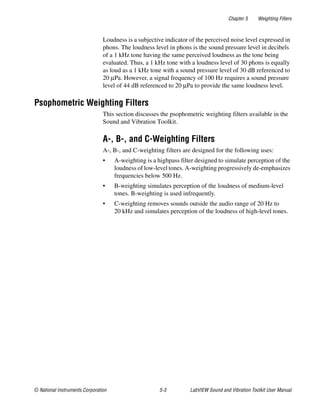 Chapter 5 Weighting Filters
© National Instruments Corporation 5-3 LabVIEW Sound and Vibration Toolkit User Manual
Loudness is a subjective indicator of the perceived noise level expressed in
phons. The loudness level in phons is the sound pressure level in decibels
of a 1 kHz tone having the same perceived loudness as the tone being
evaluated. Thus, a 1 kHz tone with a loudness level of 30 phons is equally
as loud as a 1 kHz tone with a sound pressure level of 30 dB referenced to
20 µPa. However, a signal frequency of 100 Hz requires a sound pressure
level of 44 dB referenced to 20 µPa to provide the same loudness level.
Psophometric Weighting Filters
This section discusses the psophometric weighting filters available in the
Sound and Vibration Toolkit.
A-, B-, and C-Weighting Filters
A-, B-, and C-weighting filters are designed for the following uses:
• A-weighting is a highpass filter designed to simulate perception of the
loudness of low-level tones. A-weighting progressively de-emphasizes
frequencies below 500 Hz.
• B-weighting simulates perception of the loudness of medium-level
tones. B-weighting is used infrequently.
• C-weighting removes sounds outside the audio range of 20 Hz to
20 kHz and simulates perception of the loudness of high-level tones.
 