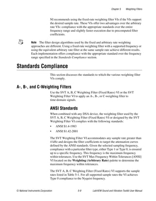 Chapter 5 Weighting Filters
© National Instruments Corporation 5-9 LabVIEW Sound and Vibration Toolkit User Manual
NI recommends using the fixed-rate weighting filter VIs if the VIs support
the desired sample rate. These VIs offer two advantages over the arbitrary
rate VIs: compliance with the appropriate standards over the entire
frequency range and slightly faster execution due to precomputed filter
coefficients.
Note The filter design algorithms used by the fixed and arbitrary rate weighting
approaches are different. Using a fixed-rate weighting filter with a supported frequency or
using the equivalent arbitrary rate filter at the same sample rate achieve different results.
Each implementation offers compliance with the appropriate standard over the frequency
range specified in the Standards Compliance section.
Standards Compliance
This section discusses the standards to which the various weighting filter
VIs comply.
A-, B-, and C-Weighting Filters
Use the SVT A, B, C Weighting Filter (Fixed Rates) VI or the SVT
Weighting Filter VI to apply an A-, B-, or C-weighting filter to
time-domain signals.
ANSI Standards
When combined with any DSA device, the weighting filter used by the
SVT A, B, C Weighting Filter (Fixed Rates) VI or designed by the SVT
Weighting Filter VI complies with the following standards:
• ANSI S1.4-1983
• ANSI S1.42-2001
The SVT Weighting Filter VI accommodates any sample rate greater than
4 kHz and designs the filter coefficients to target the attenuation curves
defined by the ANSI standards. Given the selected sampling frequency,
compliance with a particular filter type, either Type 1 or Type 0, is ensured
up to a specific frequency. This frequency is the maximum frequency
within tolerances. Use the SVT Max Frequency Within Tolerances [ANSI]
VI located on the Weighting (Arbitrary Rate) palette to determine the
maximum frequency within tolerances.
The SVT A, B, C Weighting Filter (Fixed Rates) VI supports the sample
rates listed in Table 5-1. For all supported sample rates the VI achieves
Type 0 compliance to the Nyquist frequency.
 