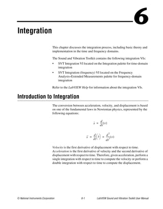 © National Instruments Corporation 6-1 LabVIEW Sound and Vibration Toolkit User Manual
6Integration
This chapter discusses the integration process, including basic theory and
implementation in the time and frequency domains.
The Sound and Vibration Toolkit contains the following integration VIs:
• SVT Integration VI located on the Integration palette for time-domain
integration
• SVT Integration (frequency) VI located on the Frequency
Analysis»Extended Measurements palette for frequency-domain
integration
Refer to the LabVIEW Help for information about the integration VIs.
Introduction to Integration
The conversion between acceleration, velocity, and displacement is based
on one of the fundamental laws in Newtonian physics, represented by the
following equations:
Velocity is the first derivative of displacement with respect to time.
Acceleration is the first derivative of velocity and the second derivative of
displacement with respect to time. Therefore, given acceleration, perform a
single integration with respect to time to compute the velocity or perform a
double integration with respect to time to compute the displacement.
.
x
d
dt
----- x( )=
..
x
d
dt
-----
.
x
 
  d
2
dt
2
------- x( )= =
 