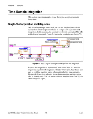 Chapter 6 Integration
LabVIEW Sound and Vibration Toolkit User Manual 6-6 ni.com
Time-Domain Integration
This section presents examples of and discussion about time-domain
integration.
Single-Shot Acquisition and Integration
The following example shows how you can use integration to convert
acceleration data to displacement data in a single-shot acquisition and
integration. In this example, the acquired waveform is sampled at 51.2 kHz
and is double integrated. Figure 6-3 shows the block diagram for the VI.
Figure 6-3. Block Diagram for Single-Shot Acquisition and Integration
Because the integration is implemented with filters, there is a transient
response associated with integration while the filters settle. You should take
care to avoid the transient region when making further measurements.
Figure 6-4 shows the results of a single-shot acquisition and integration
of a 38 Hz sine wave. You can see the transient response in the first 200 ms
of the integrated signal.
 