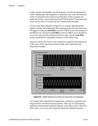 Chapter 6 Integration
LabVIEW Sound and Vibration Toolkit User Manual 6-8 ni.com
In this example, the highpass cut-off frequency used for the integration is
10 Hz. Additionally, the integration is explicitly reset in the first iteration
of the VI and performed continuously thereafter. In this example, this
additional wiring is optional because the SVT Integration VI automatically
resets the first time it is called and runs continuously thereafter.
If you use the block diagram in Figure 6-5 in a larger application that
requires starting and stopping the data acquisition process more than once,
NI suggests setting the reset filter control to TRUE for the first iteration of
the While Loop. Setting the reset filter control to TRUE causes the filter to
reset every time the data acquisition process starts. Set the reset filter
control to FALSE for subsequent iterations of the While Loop.
Figure 6-6 shows the results of the continuous acquisition and integration
of the same 38 Hz sinusoid used in the single-shot acquisition and
integration example.
Figure 6-6. Settled Response of Continuous Acquisition and Integration
As in single-shot acquisition and integration, continuous acquisition and
integration has an initial transient response. Take care to avoid making
additional measurements until the response of the filters settles. Once the
filters settle, you can use the integrated signals for additional analysis.
 