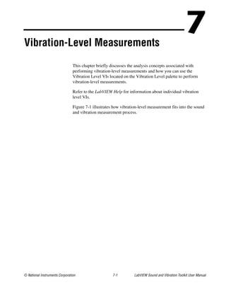 © National Instruments Corporation 7-1 LabVIEW Sound and Vibration Toolkit User Manual
7Vibration-Level Measurements
This chapter briefly discusses the analysis concepts associated with
performing vibration-level measurements and how you can use the
Vibration Level VIs located on the Vibration Level palette to perform
vibration-level measurements.
Refer to the LabVIEW Help for information about individual vibration
level VIs.
Figure 7-1 illustrates how vibration-level measurement fits into the sound
and vibration measurement process.
 