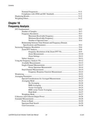 Contents
LabVIEW Sound and Vibration Toolkit User Manual viii ni.com
Nominal Frequencies ...................................................................................... 9-11
Compliance with ANSI and IEC Standards.................................................... 9-11
Displaying Results......................................................................................................... 9-12
Weighting Filters........................................................................................................... 9-12
Chapter 10
Frequency Analysis
FFT Fundamentals......................................................................................................... 10-2
Number of Samples......................................................................................... 10-3
Frequency Resolution ..................................................................................... 10-3
Maximum Resolvable Frequency..................................................... 10-4
Minimum Resolvable Frequency...................................................... 10-4
Number of Spectral Lines................................................................. 10-4
Relationship between Time-Domain and Frequency-Domain
Specifications and Parameters...................................................................... 10-4
Increasing Frequency Resolution .................................................................................. 10-6
Zoom FFT Analysis ........................................................................................ 10-8
Frequency Resolution of the Zoom FFT VIs.................................... 10-9
Zoom Measurement.......................................................................... 10-10
Zoom Settings................................................................................... 10-11
Subset Analysis............................................................................................... 10-11
Using the Frequency Analysis VIs................................................................................ 10-12
Available Measurements................................................................................. 10-12
Single-Channel Measurements ....................................................................... 10-13
Power Spectrum Measurement......................................................... 10-14
Dual-Channel Measurements.......................................................................... 10-15
Frequency Response Function Measurement................................... 10-15
Windowing .................................................................................................................... 10-21
Averaging Parameters ................................................................................................... 10-22
Special Considerations for Averaged Measurements ..................................... 10-23
Averaging Mode ............................................................................................. 10-23
No Averaging ................................................................................... 10-24
RMS Averaging................................................................................ 10-24
Vector Averaging ............................................................................. 10-25
RMS versus Vector Averaging......................................................... 10-25
Peak Hold ......................................................................................... 10-27
Weighting Mode ............................................................................................. 10-27
Coherence and Coherent Output Power ........................................................................ 10-28
Extended Measurements................................................................................................ 10-28
Power in Band................................................................................................. 10-29
Spectrum Peak Search..................................................................................... 10-29
Unit Conversion .............................................................................................. 10-30
 