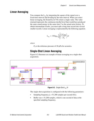 Chapter 8 Sound-Level Measurements
© National Instruments Corporation 8-3 LabVIEW Sound and Vibration Toolkit User Manual
Linear Averaging
You compute the Leq by integrating the square of the signal over a
fixed-time interval and dividing by the time interval. When you select
linear averaging, the Sound Level VIs return a single value. The value
returned represents the continuous decibel level that would have produced
the same sound energy in the same time T as the actual noise history. To
obtain intermediate results, you must split a long time record into several
smaller records. Linear averaging is represented by the following equation.
where
P0 is the reference pressure of 20 µPa for acoustics.
Single-Shot Linear Averaging
Figure 8-2 illustrates an example of linear averaging on a single-shot
acquisition.
Figure 8-2. Single-Shot Leq VI
The single-shot acquisition is configured with the following parameters:
• Sampling frequency fs = 51,200 samples per second (S/s).
• Buffer size = 51,200 samples, which is one second of data at the
specified sampling frequency.
Leq 10log10
1
T
---
P
2
rms
P0
2
---------------
 
 
 
0
T
∫ dt=
 