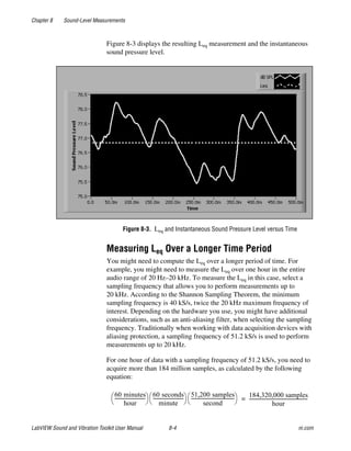 Chapter 8 Sound-Level Measurements
LabVIEW Sound and Vibration Toolkit User Manual 8-4 ni.com
Figure 8-3 displays the resulting Leq measurement and the instantaneous
sound pressure level.
Figure 8-3. Leq and Instantaneous Sound Pressure Level versus Time
Measuring Leq Over a Longer Time Period
You might need to compute the Leq over a longer period of time. For
example, you might need to measure the Leq over one hour in the entire
audio range of 20 Hz–20 kHz. To measure the Leq in this case, select a
sampling frequency that allows you to perform measurements up to
20 kHz. According to the Shannon Sampling Theorem, the minimum
sampling frequency is 40 kS/s, twice the 20 kHz maximum frequency of
interest. Depending on the hardware you use, you might have additional
considerations, such as an anti-aliasing filter, when selecting the sampling
frequency. Traditionally when working with data acquisition devices with
aliasing protection, a sampling frequency of 51.2 kS/s is used to perform
measurements up to 20 kHz.
For one hour of data with a sampling frequency of 51.2 kS/s, you need to
acquire more than 184 million samples, as calculated by the following
equation:
60 minutes
hour
--------------------------
 
  60 seconds
minute
--------------------------
 
  51,200 samples
second
-------------------------------------
 
  184,320,000 samples
hour
--------------------------------------------------=
 