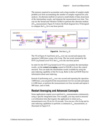 Chapter 8 Sound-Level Measurements
© National Instruments Corporation 8-5 LabVIEW Sound and Vibration Toolkit User Manual
The memory required to accumulate such a large number of samples might
prohibit you from accumulating the number of samples required for your
analysis. An alternate method is to process small chunks of data, keep track
of the intermediate results, and integrate the measurement over time. You
can use the Sound and Vibration Toolkit to perform this alternate method
of Leq measurement. Figure 8-4 shows the block diagram for a VI designed
to compute the Leq for a one-hour period.
Figure 8-4. One Hour Leq VI
The VI in Figure 8-4 performs an Leq over one second and repeats the
operation 3,600 times using a For Loop. The last result returned by the
SVT Leq Sound Level VI is the Leq over the one-hour period.
In order for the SVT Leq Sound Level VI to accumulate the intermediate
results, set the restart averaging control to FALSE or leave the control
unwired. You can make the intermediate results available by using the
auto-indexing capability of the For Loop. Refer to the LabVIEW Help for
information about auto-indexing.
Instead of performing an Leq over one second and repeating the operation
3,600 times, you can perform the measurement over two seconds and repeat
it 1,800 times, or perform the measurement over four seconds and repeat it
900 times, and so forth.
Restart Averaging and Advanced Concepts
Some applications require you to perform Leq measurements continuously,
using a specific integration time. For example, you may need to measure
a reverberation time that requires the application to return an Leq
measurement every 50 ms for 10 seconds. You can use a For Loop and its
auto-indexing capabilities to perform a continuous Leq measurement, as
illustrated in Figure 8-5.
 