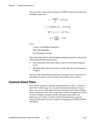 Chapter 9 Fractional-Octave Analysis
LabVIEW Sound and Vibration Toolkit User Manual 9-6 ni.com
An octave filter with a center frequency of 8,000 Hz leads to the following
bandedge frequencies:
where
f1 and f2 are bandedge frequencies.
BW is the bandwidth.
Q is the quality constant.
The results obtained from calculating the bandedge frequencies indicate the
following bandwidth characteristics:
• The bandwidth of the octave filters is narrow if the center frequency
is low.
• The bandwidth of the octave filters is wider when the center frequency
is higher.
Because of the bandwidth characteristics, fractional-octave analysis uses a
logarithmic frequency scale to compute and display octave spectra.
Fractional-Octave Filters
Octave filter resolution is limited, being that there are only 11 octaves in
the 16 Hz–16 kHz range. To overcome the limited resolution of octave
filters, you can use other filters known as fractional-octave filters. Rather
than covering one octave with a single filter, N filters are applied per octave
in order to improve resolution. Of the fractional-octave filters, the
third-octave (1/3) filter is widely used for fractional-octave analysis.
Figure 9-5 shows the 1/3 octave response at frequencies of 500 Hz, 630 Hz,
and 800 Hz.
f1
8,000
2
------------- 5,657 Hz= =
f2 8,000( ) 2( ) 11,314 Hz= =
BW f2 f1– 5,657 Hz= =
Q
5,657
8,000
------------- 0.707= =
 