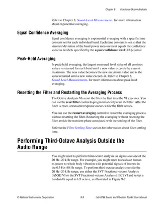 Chapter 9 Fractional-Octave Analysis
© National Instruments Corporation 9-9 LabVIEW Sound and Vibration Toolkit User Manual
Refer to Chapter 8, Sound-Level Measurements, for more information
about exponential averaging.
Equal Confidence Averaging
Equal confidence averaging is exponential averaging with a specific time
constant set for each individual band. Each time constant is set so that the
standard deviation of the band power measurement equals the confidence
value in decibels specified by the equal confidence level [dB] control.
Peak-Hold Averaging
In peak-hold averaging, the largest measured level value of all previous
values is returned for each band until a new value exceeds the current
maximum. The new value becomes the new maximum value and is the
value returned until a new value exceeds it. Refer to Chapter 8,
Sound-Level Measurements, for more information about peak-hold
averaging.
Resetting the Filter and Restarting the Averaging Process
The Octave Analysis VIs reset the filter the first time the VI executes. You
can use the reset filter control to programmatically reset the filter. After the
filter is reset, a transient response occurs while the filter settles.
You can use the restart averaging control to restart the averaging process
without resetting the filter. Restarting the averaging without resetting the
filter avoids the transient phase associated with the settling of the filter.
Refer to the Filter Settling Time section for information about filter settling
time.
Performing Third-Octave Analysis Outside the
Audio Range
You might need to perform third-octave analysis on signals outside of the
20 Hz–20 kHz range. For example, you might need to evaluate human
exposure to whole body vibration with potential signals of interest in
the 0.5 Hz–80 Hz range. To perform third-octave analysis outside the
20 Hz–20 kHz range, use either the SVT Fractional-octave Analysis
[ANSI] VI or the SVT Fractional-octave Analysis [IEC] VI and select a
bandwidth equal to 1/3 octave, as illustrated in Figure 9-7.
 