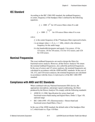 Chapter 9 Fractional-Octave Analysis
© National Instruments Corporation 9-11 LabVIEW Sound and Vibration Toolkit User Manual
IEC Standard
According to the IEC 1260:1995 standard, the midband frequency,
or center, frequency of the bandpass filter is defined by the following
equations.
for 1/N octave filters when N is odd
for 1/N octave filters when N is even
where
is the center frequency of the ith band-pass filter expressed in hertz.
i is an integer when kHz, which is the reference
frequency for the audio range.
b is the bandwidth designator and equals 1 for octave, 1/3 for
1/3 octave, 1/6 for 1/6 octave, 1/12 for 1/12 octave, and 1/24
for 1/24 octave.
Nominal Frequencies
The exact midband frequencies are used to design the filters for
fractional-octave analysis. However, all the Octave Analysis VIs return
the nominal midband frequencies, also called the preferred frequencies.
In the case of octave and 1/3 octave analyses, the nominal frequencies are
calculated in accordance with the ANSI and IEC standards. In the case of
1/6, 1/12, and 1/24 octave analyses, the nominal frequencies are calculated
in accordance with the Annex A (informative) of the IEC 1260:1995
standard.
Compliance with ANSI and IEC Standards
When combined with any National Instruments DSA device, the
appropriate microphone, and proper signal conditioning, the filters
produced by the Octave Analysis VIs comply with the following standards:
• ANSI S1.11-1986: Specification for octave-band and
fractional-octave-band analog and digital filters, Order 3, Type 1-D,
optional range
• IEC 1260 (1995 - 07): Electroacoustics - Octave-band and
fractional-octave-band filters, Class 1
In the case of the ANSI standard, the default order of the bandpass filter
is 3, which leads to a Type 1-D filter.
fi 1000 2
ib
⋅=
fi 1000 2
i 1+( )b
2
-------------------
⋅=
fi
i 0= , f0 1=
 