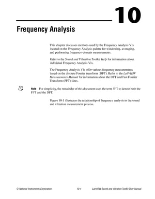 © National Instruments Corporation 10-1 LabVIEW Sound and Vibration Toolkit User Manual
10Frequency Analysis
This chapter discusses methods used by the Frequency Analysis VIs
located on the Frequency Analysis palette for windowing, averaging,
and performing frequency-domain measurements.
Refer to the Sound and Vibration Toolkit Help for information about
individual Frequency Analysis VIs.
The Frequency Analysis VIs offer various frequency measurements
based on the discrete Fourier transform (DFT). Refer to the LabVIEW
Measurements Manual for information about the DFT and Fast Fourier
Transform (FFT) sizes.
Note For simplicity, the remainder of this document uses the term FFT to denote both the
FFT and the DFT.
Figure 10-1 illustrates the relationship of frequency analysis to the sound
and vibration measurement process.
 