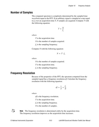 Chapter 10 Frequency Analysis
© National Instruments Corporation 10-3 LabVIEW Sound and Vibration Toolkit User Manual
Number of Samples
The computed spectrum is completely determined by the sampled time
waveform input to the FFT. If an arbitrary signal is sampled at a rate equal
to fs over an acquisition time T, N samples are acquired. Compute T with
the following equation:
where
T is the acquisition time.
N is the number of samples acquired.
fs is the sampling frequency.
Compute N with the following equation:
where
N is the number of samples acquired.
T is the acquisition time.
fs is the sampling frequency.
Frequency Resolution
Because of the properties of the FFT, the spectrum computed from the
sampled signal has a frequency resolution df. Calculate the frequency
resolution with the following equation:
where
df is the frequency resolution.
T is the acquisition time.
fs is the sampling frequency.
N is the number of samples.
Note The frequency resolution is determined solely by the acquisition time.
The frequency resolution improves as the acquisition time increases.
T
N
fs
----=
N T fs⋅=
df
1
T
---
fs
N
----= =
 