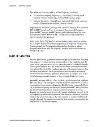 Chapter 10 Frequency Analysis
LabVIEW Sound and Vibration Toolkit User Manual 10-8 ni.com
The following strategies achieve a finer frequency resolution:
• Decrease the sampling frequency, fs. Decreasing fs usually is not
practical because decreasing fs reduces the frequency range.
• Increase the number of samples, N. Increasing N yields an increased
number of lines over the original frequency range.
Implement the decreased fs strategy with zoom FFT analysis. Use baseband
FFT and FFT-subset analyses to implement the increased N strategy.
Baseband FFT analysis and FFT-subset analysis both achieve the same
frequency resolution. However, FFT subset analysis only computes a
narrow subset of the spectrum.
Refer to the Zoom FFT Analysis section and the Subset Analysis section
for examples that demonstrate the importance of frequency resolution in
frequency analysis. The examples illustrate how to achieve a finer
frequency resolution with the frequency analysis tools in the Sound and
Vibration Toolkit.
Zoom FFT Analysis
In some applications, you need to obtain the spectral information with very
fine frequency resolution over a limited portion of the baseband span. In
other words, you must zoom in on a spectral region to observe the details
of that spectral region. Use the zoom FFT to obtain spectral information
over a limited portion of the baseband span and with greater resolution. Just
as in baseband analysis, the acquisition time determines the frequency
resolution of the computed spectrum. The number of samples used in the
transform determines the number of lines computed in the spectrum.
Zoom FFT analysis achieves a finer frequency resolution than the baseband
FFT. The Zoom FFT VI acquires multiple blocks of data and downsamples
to simulate a lower sampling frequency. The block size is decoupled from
the achievable frequency resolution because the Zoom FFT VI accumulates
the decimated data until you acquire the required number of points.
Because the transform operates on a decimated set of data, you only need
to compute a relatively small spectrum. The data is accumulated, so do not
think of the acquisition time as the time required to acquire one block of
samples. Instead, the acquisition time is the time required to accumulate the
required set of decimated samples.
 