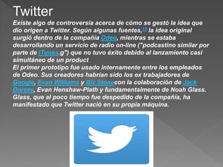 Twitter
Existe algo de controversia acerca de cómo se gestó la idea que
dio origen a Twitter. Según algunas fuentes,13 la idea original
surgió dentro de la compañía Odeo, mientras se estaba
desarrollando un servicio de radio on-line ("podcastino similar por
parte de iTunes.g") que no tuvo éxito debido al lanzamiento casi
simultáneo de un product
El primer prototipo fue usado internamente entre los empleados
de Odeo. Sus creadores habrían sido los ex trabajadores de
Google, Evan Williams y Biz Stonecon la colaboración de Jack
Dorsey, Evan Henshaw-Plath y fundamentalmente de Noah Glass.
Glass, que al poco tiempo fue despedido de la compañía, ha
manifestado que Twitter nació en su propia máquina.
 