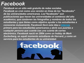 Facebook
Facebook es un sitio web gratuito de redes sociales.
Facebook se creó como una versión en línea de los "facebooks"
de las universidades americanas. Los"facebooks" son
publicaciones que hacen las universidades al comienzo del año
académico, que contienen las fotografías y nombres de todos los
estudiantes y que tienen como objetivo ayudar a los estudiantes a
conocerse mutuamente. Facebook llevó esta idea a Internet,
primero para los estudiantes americanos y abrió sus puertas a
cualquier persona que cuente con una cuenta de correo
electrónico. Facebook nació en 2004 como un hobby de Mark
Zuckerberg, en aquél momento estudiante de Harvard, y como un
servicio para los estudiantes de su universidad.
 