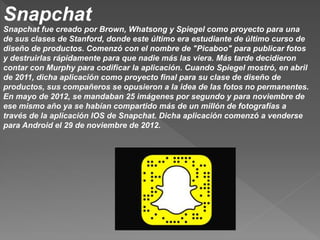 Snapchat
Snapchat fue creado por Brown, Whatsong y Spiegel como proyecto para una
de sus clases de Stanford, donde este último era estudiante de último curso de
diseño de productos. Comenzó con el nombre de "Picaboo" para publicar fotos
y destruirlas rápidamente para que nadie más las viera. Más tarde decidieron
contar con Murphy para codificar la aplicación. Cuando Spiegel mostró, en abril
de 2011, dicha aplicación como proyecto final para su clase de diseño de
productos, sus compañeros se opusieron a la idea de las fotos no permanentes.
En mayo de 2012, se mandaban 25 imágenes por segundo y para noviembre de
ese mismo año ya se habían compartido más de un millón de fotografías a
través de la aplicación IOS de Snapchat. Dicha aplicación comenzó a venderse
para Android el 29 de noviembre de 2012.
 