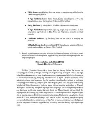 • Eddie Romero ay kilalang director, witer, at producer ng pelikula mula
1940s hanggang 1980s.
 Mga Pelikula: Ganito Kami Noon, Paano Kaya Ngayon (1976) na
pinagbidahan nina Christopher De Leon at Gloria Diaz
• Daisy Avellana ay isang aktres, direktor, at manunulat sa teatro.
 Mga Pelikula:Pinagbidahan niya ang stage play na Candida at film
adaptation ng Portrait of The Artist as Filipino na isinulat ni Nick
Joaquin.
• Lamberto Avellana ay kilalang director sa teatro at maging sa
pelikula.
 Mga Pelikula:Kandelerong Pilak (1954) ang kauna-unahang Filipino
movie na ipinalabas sa Cannes Film Festival
2. Pumili ng dalawang sinaunang pelikula at dalawang bagong pelikula na hindi
mo malilimutan. Isulat ang buod ng pelikulang ito at ipaliwanag kung bakit ito
ang iyong napili.
Dahil mahal na mahal kita (1998)
Directed by: Wenn V. Demaras
Si Mela (Claudine Barretto) ay isang brat na batang babae. Sa paraan ng
kaniyang pananamit ay talaga namang nakakapukaw ng atensyon lalo na sa mga
kalalakihan kaya ganun na lang siya husgahan ng mga tao sa paligilid niya. Hanggang
sa hiniwalayan niya ang kaniyang kasintahan na si Ryan (Deither Ocampo) dahil
nahuli niya itong may kasamang iba. Sa kanilang paghihiwalay, inilipat ni Mela ang
kaniyang pansin sa isang campus geek na si Miguel (Rico Yan) na ayaw sa babaeng
katulad ni Mela. Hinamon ni Mela na gusto niyang maging kasintahan si Miguel.
Noong una isa lamang itong laro ngungit hindi nag tagal unti-unting binago ni Mela
ang kaniyang sarili para maging karapat dapat kay Miguel ngunit parang hindi ito
naging sapat. Maraming pag subok ang dumaan sa kanila ngunit sa huli nag katuluyan
sila at naging masaya. Hindi ko makakalimutan ang pelikulang ito sapagkat isa ito sa
tumatak sa akin noong akoy bata pa kaya naman malaki ang aking pang hihinayang
noong mabalitaan ko na ang actor na si Rico Yan ay pumanaw sa murang edad ganun
pa man nag iwan naman ito ng pelikulang maaaring balik balikan ng mga taga hanga
niya.
 