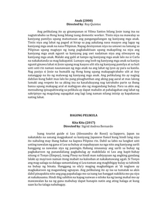 Anak (2000)
Directed by: Roy Quintos
Ang pelikulang ito ay ginampanan ni Vilma Santos bilang Josie isang ina na
nagtatrabaho sa Hong kong bilang isang domestic worker. Tiniis niya na mawalay sa
kaniyang pamilya upang matustusan ang pangangailangan ng kaniyang mga anak.
Tiniis niya ang lahat ng pagod at hirap sa pag aakalang nasa maayos ang lagay ng
kaniyang mga anak na nasa Pilipinas. Napag desisyonan niya na umuwi na lamang sa
Pilipinas upang magtayo ng isang pagkakakitaan upang makapiling na niya ang
kaniyang mga anak ngunit sa kaniyang pag uwi nadatnan niya ang sitwasyon ng
kaniyang mga anak. Malaki ang galit at tampo ng kaniyang mga anak lalo na si Carla
na nakakatanda sa mag kakapatid. Lumayo ang loob ng kaniyang mga anak sa kaniya
ngunit ginawa lahat ni Josie upang mag kaayos ulit sila ng kaniyang pamilya at sa huli
unti unti rin naman naunawaan ng mga anak na ang lahat ng iyon ay para sa kanila.
Nag pasiya si Josie na bumalik ng Hong kong upang makapagtrabaho ulit at itoy
natanggap na ito ng maluwag ng kaniyang mga anak. Ang pelikulang ito ay naging
dahilan kung bakit mas lalo ko pang pinagbutihan ang aking pag aaral at mas lalong
lumaki ang respeto ko sa aking ina na kasalukuyang nag tatrabaho parin sa ibang
bansa upang makapag aral at mabigyan ako ng magandang buhay. Para sa akin ang
mensaheng ipinapahiwatig sa pelikula ay dapat mahalin at pahalagahan ang lahat ng
sakripisyo ng magulang sapagakat ang lagi lang naman nilang iniisip ay kapakanan
nating lahat.
BAGONG PELIKULA
Kita Kita (2017)
Directed by: Sigrid Andrea Bernardo
Isang tourist guide si Lea (Alessandra de Rossi) sa Sapporo, Japan na
nakatakda na sanang magpakasal sa kaniyang Japanese fiancé kung hindi lang niya
ito nahuling may ibang babae na kapwa Pilipino rin. Dahil sa labis na lungkot unti
unting nawalan ng gana si Lea sa buhay at napabayaan na nga nito ang kaniyang sarili
hanggang sa nawalan siya ng paningin. Habang sinasanay ang sarili sa buhay ng
pagkakaroon ng panandaliang pagkabulag ay makikilala ni Lea ang kapit-bahay
nitong si Tonyo (Empoy), isang Pinoy na hindi man nabiyayaan ng angking gandang
lalaki ay mayroon naman itong mabait na kalooban at nakakatuwang ugali. Si Tonyo
ang mag-aalaga sa dalaga samantalang si Lea naman ang magbibigay kulay sa tahimik
na buhay ng binata. Hanggang sa sila'y maging magkaibigan at 'di naglaon ay
magkakaroon ng magandang ugnayan. Ang pelikulang ito ay isa sa tumatak sa akin
dahil pinapakita nito ang pag papahalaga mo sa isang tao hanggat nakikita mo pa siya
at nakakasama. Hindi ibig sabihin na kapag naiwan o niloko ka ng taong mahal mo ay
mawawalan ka na ng gana mabuhay dapat hanapin natin ang ating halaga at kung
saan ka ba talaga nababagay.
 