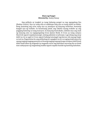 Diary ng Panget
Directed by: Andoy Ranay
Ang pelikula ay tungkol sa isang babaeng panget na nag ngangalang Eya
(Nadine Lustre). Siya ay isang ulila at nakikiupa lang siya sa isang maliit na bahay.
Nang dumating ang araw nang siya ay pinalayas ng kanyang tinitirhan, humanap
kaagad siya ng trabaho. Sa kasamaang palad, ang nakuha niyang trabaho ay ang
pagiging katulong sa isang mansyon. Sa kanyang tinatrabaho, nakilala niya ang anak
ng kanyang amo na nagngangalang Cross (James Reid). Si Cross ay isang campus
Heartrub ngunit napakamasungit, walang pakialam at pilosopo. Lagi silang nag away
dahil na rin sa ugali ni Cross ngunit habang tumatagal nag karoon sila ng pag tingin
sa isat isa. Nagustuhan ko ang pelikulang ito sapagkat isa ito sa naging inspirasyon ko
upang maging magpag pasensya at huwag maging mapang husga sa kapwa dahil hindi
dahil hindi lahat ng maganda ay maganda narin ang kalooban meroong iba na hindi
man nabiyayaan ng magandang mukha ngunit napaka busilak ng kanilang kalooban.
 