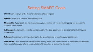 SMART Goal Example
Specific: Get a GPA of 3.5 and up this semester of college.
Measurable: The goal is measurable through ...