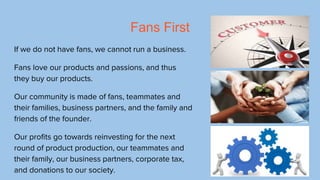 Fans First
If we do not have fans, we cannot run a business.
Fans love our products and passions, and thus
they buy our pr...