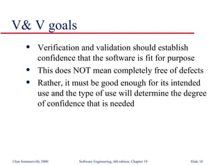 V& V goals Verification and validation should establish confidence that the software is fit for purpose This does NOT mean completely free of defects Rather, it must be good enough for its intended use and the type of use will determine the degree of confidence that is needed 