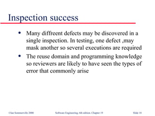 Inspection success Many diffreent defects may be discovered in a single inspection. In testing, one defect ,may mask another so several executions are required The reuse domain and programming knowledge so reviewers are likely to have seen the types of error that commonly arise 