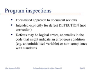Program inspections Formalised approach to document reviews Intended explicitly for defect DETECTION (not  correction) Defects may be logical errors, anomalies in the code that might indicate an erroneous condition (e.g. an uninitialised variable) or non-compliance with standards 