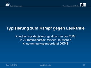 Studentische Vertretung                    Technische Universität München




Typisierung zum Kampf gegen Leukämie
               Knochenmarktypisierungsaktion an der TUM
                 in Zusammenarbeit mit der Deutschen
                   Knochenmarkspenderdatei DKMS




SVV, 15.05.2012                asta@fs.tum.de                                    28
 