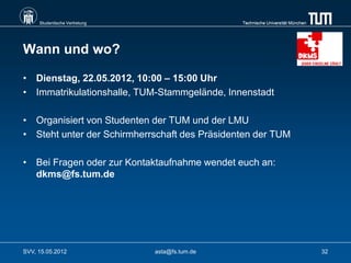 Studentische Vertretung                    Technische Universität München




Wann und wo?

• Dienstag, 22.05.2012, 10:00 – 15:00 Uhr
• Immatrikulationshalle, TUM-Stammgelände, Innenstadt

• Organisiert von Studenten der TUM und der LMU
• Steht unter der Schirmherrschaft des Präsidenten der TUM

• Bei Fragen oder zur Kontaktaufnahme wendet euch an:
  dkms@fs.tum.de




SVV, 15.05.2012                asta@fs.tum.de                                    32
 