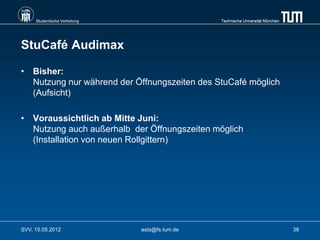 Studentische Vertretung                    Technische Universität München




StuCafé Audimax

• Bisher:
  Nutzung nur während der Öffnungszeiten des StuCafé möglich
  (Aufsicht)

• Voraussichtlich ab Mitte Juni:
  Nutzung auch außerhalb der Öffnungszeiten möglich
  (Installation von neuen Rollgittern)




SVV, 15.05.2012                asta@fs.tum.de                                    38
 
