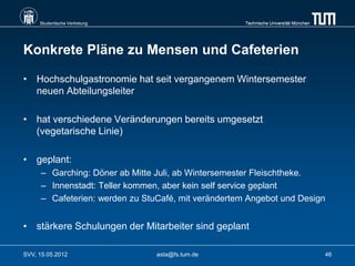 Studentische Vertretung                          Technische Universität München




Konkrete Pläne zu Mensen und Cafeterien

• Hochschulgastronomie hat seit vergangenem Wintersemester
  neuen Abteilungsleiter

• hat verschiedene Veränderungen bereits umgesetzt
  (vegetarische Linie)

• geplant:
      – Garching: Döner ab Mitte Juli, ab Wintersemester Fleischtheke.
      – Innenstadt: Teller kommen, aber kein self service geplant
      – Cafeterien: werden zu StuCafé, mit verändertem Angebot und Design


• stärkere Schulungen der Mitarbeiter sind geplant

SVV, 15.05.2012                  asta@fs.tum.de                                        46
 