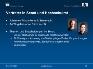 Studentische Vertretung                         Technische Universität München




Vertreter in Senat und Hochschulrat

• Johannes Windmiller (mit Stimmrecht)
• Ari Wugalter (ohne Stimmrecht)

• Themen und Entscheidungen im Senat:
      –   von der Hochschule zu erlassende Rechtsvorschriften
      –   Einführung und Änderung von Studiengängen/Fachprüfungsordnungen
      –   Forschungsschwerpunkte, Sonderforschungsbereiche
      –   Berufungen




SVV, 15.11.2011                  asta@fs.tum.de                                       10
 