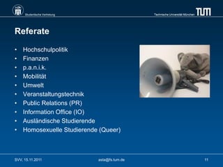 Studentische Vertretung                    Technische Universität München




Referate

•   Hochschulpolitik
•   Finanzen
•   p.a.n.i.k.
•   Mobilität
•   Umwelt
•   Veranstaltungstechnik
•   Public Relations (PR)
•   Information Office (IO)
•   Ausländische Studierende
•   Homosexuelle Studierende (Queer)



SVV, 15.11.2011                asta@fs.tum.de                                    11
 