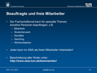 Studentische Vertretung                      Technische Universität München




Beauftragte und freie Mitarbeiter

• Der Fachschaftenrat kann für spezielle Themen
  einzelne Personen beauftragen, z.B.
      –   Bibliothek
      –   Studentenwerk
      –   Sanitäter
      –   Garching
      –   Weihenstephan


• Jeder kann im AStA als freier Mitarbeiter mitarbeiten!

• Beschreibung aller Ämter unter:
  http://www.asta.tum.de/team/aemter/


SVV, 15.11.2011                asta@fs.tum.de                                      12
 