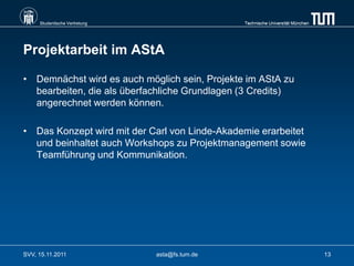 Studentische Vertretung                    Technische Universität München




Projektarbeit im AStA

• Demnächst wird es auch möglich sein, Projekte im AStA zu
  bearbeiten, die als überfachliche Grundlagen (3 Credits)
  angerechnet werden können.

• Das Konzept wird mit der Carl von Linde-Akademie erarbeitet
  und beinhaltet auch Workshops zu Projektmanagement sowie
  Teamführung und Kommunikation.




SVV, 15.11.2011                asta@fs.tum.de                                    13
 