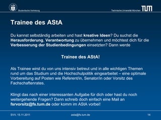 Studentische Vertretung                           Technische Universität München




Trainee des AStA
Du kannst selbständig arbeiten und hast kreative Ideen? Du suchst die
Herausforderung, Verantwortung zu übernehmen und möchtest dich für die
Verbesserung der Studienbedingungen einsetzten? Dann werde


                               Trainee des AStA!

Als Trainee wirst du von uns intensiv betreut und in alle wichtigen Themen
rund um das Studium und die Hochschulpolitik eingearbeitet – eine optimale
Vorbereitung auf Posten wie Referent/in, Senator/in oder Vorsitz des
Fachschaftenrates.

Klingt das nach einer interessanten Aufgabe für dich oder hast du noch
weitergehende Fragen? Dann schreib doch einfach eine Mail an
fsrvorsitz@fs.tum.de oder komm im AStA vorbei!

SVV, 15.11.2011                    asta@fs.tum.de                                       14
 
