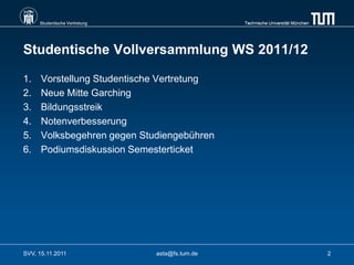 Studentische Vertretung                    Technische Universität München




Studentische Vollversammlung WS 2011/12

1.    Vorstellung Studentische Vertretung
2.    Neue Mitte Garching
3.    Bildungsstreik
4.    Notenverbesserung
5.    Volksbegehren gegen Studiengebühren
6.    Podiumsdiskussion Semesterticket




SVV, 15.11.2011                asta@fs.tum.de                                    2
 