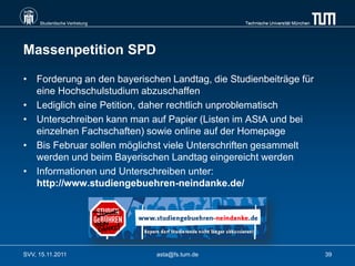 Studentische Vertretung                    Technische Universität München




Massenpetition SPD

• Forderung an den bayerischen Landtag, die Studienbeiträge für
  eine Hochschulstudium abzuschaffen
• Lediglich eine Petition, daher rechtlich unproblematisch
• Unterschreiben kann man auf Papier (Listen im AStA und bei
  einzelnen Fachschaften) sowie online auf der Homepage
• Bis Februar sollen möglichst viele Unterschriften gesammelt
  werden und beim Bayerischen Landtag eingereicht werden
• Informationen und Unterschreiben unter:
  http://www.studiengebuehren-neindanke.de/




SVV, 15.11.2011                asta@fs.tum.de                                    39
 