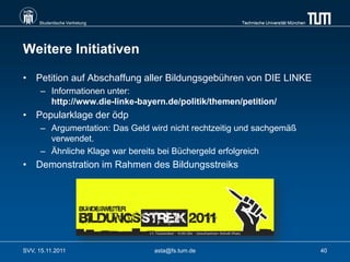 Studentische Vertretung                          Technische Universität München




Weitere Initiativen

• Petition auf Abschaffung aller Bildungsgebühren von DIE LINKE
      – Informationen unter:
        http://www.die-linke-bayern.de/politik/themen/petition/
• Popularklage der ödp
      – Argumentation: Das Geld wird nicht rechtzeitig und sachgemäß
        verwendet.
      – Ähnliche Klage war bereits bei Büchergeld erfolgreich
• Demonstration im Rahmen des Bildungsstreiks




SVV, 15.11.2011                  asta@fs.tum.de                                        40
 